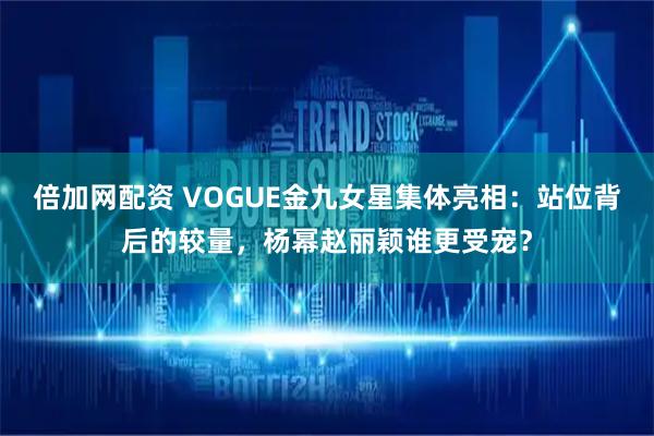 倍加网配资 VOGUE金九女星集体亮相：站位背后的较量，杨幂赵丽颖谁更受宠？