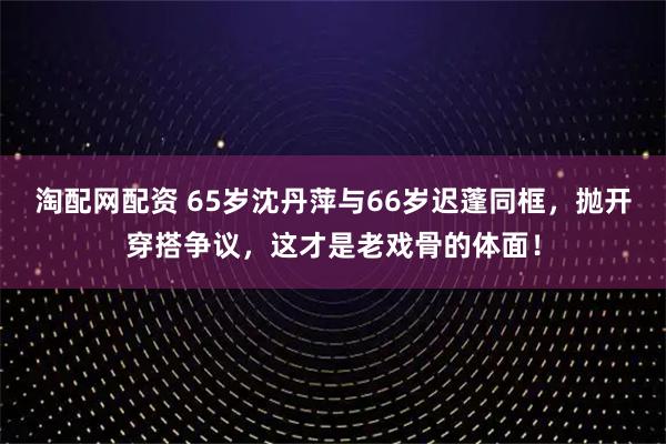 淘配网配资 65岁沈丹萍与66岁迟蓬同框，抛开穿搭争议，这才是老戏骨的体面！