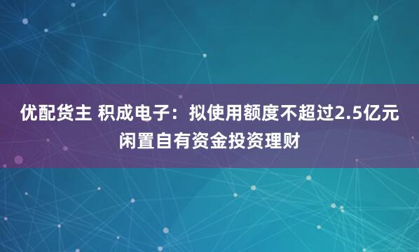 优配货主 积成电子：拟使用额度不超过2.5亿元闲置自有资金投资理财