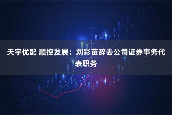 天宇优配 顺控发展：刘彩苗辞去公司证券事务代表职务