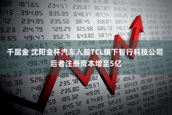 千层金 沈阳金杯汽车入股TCL旗下智行科技公司 后者注册资本增至5亿