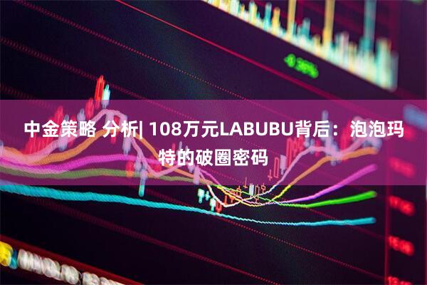 中金策略 分析| 108万元LABUBU背后：泡泡玛特的破圈密码