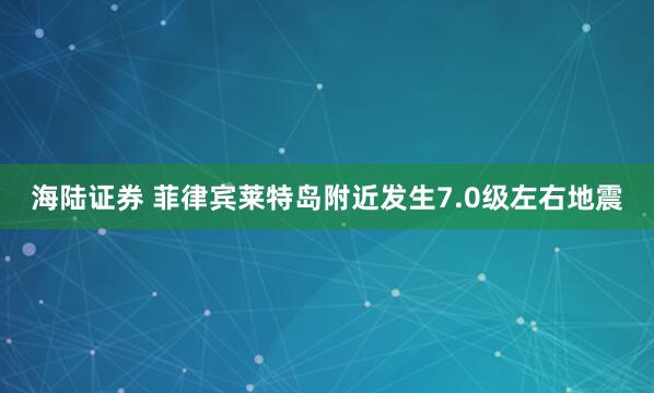 海陆证券 菲律宾莱特岛附近发生7.0级左右地震