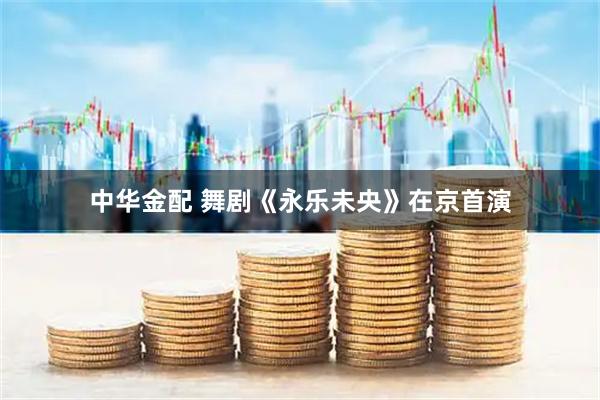 中华金配 舞剧《永乐未央》在京首演