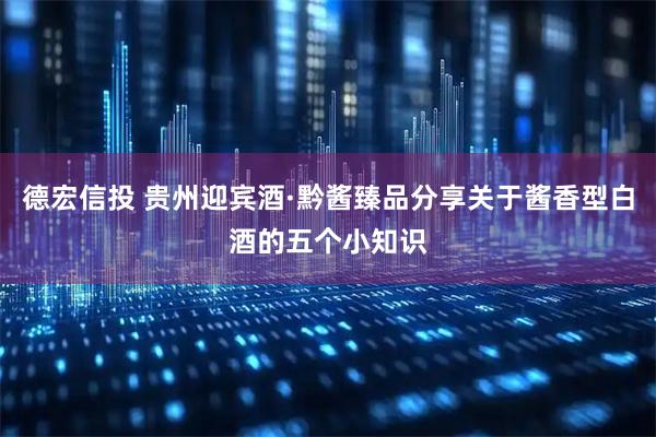 德宏信投 贵州迎宾酒·黔酱臻品分享关于酱香型白酒的五个小知识