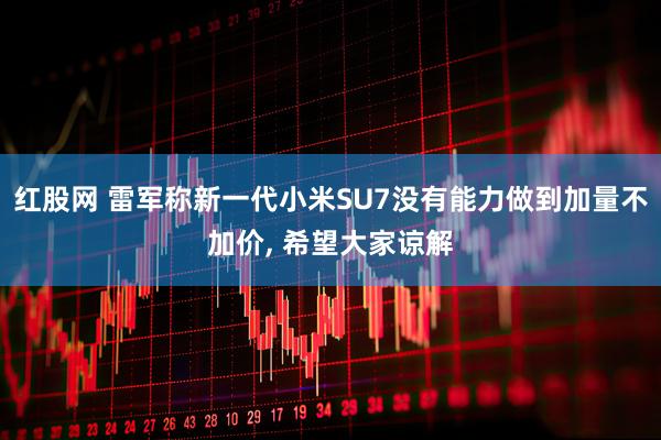 红股网 雷军称新一代小米SU7没有能力做到加量不加价, 希望大家谅解