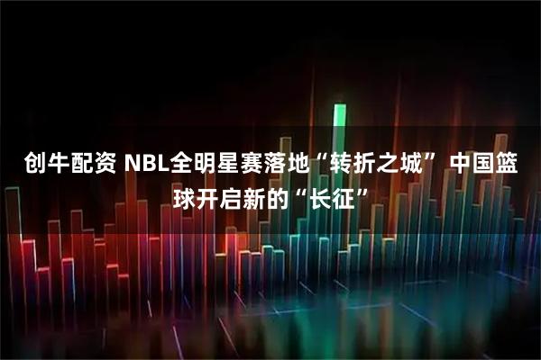 创牛配资 NBL全明星赛落地“转折之城” 中国篮球开启新的“长征”