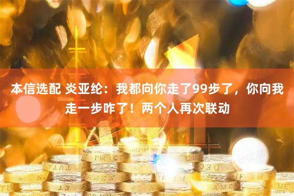 本信选配 炎亚纶：我都向你走了99步了，你向我走一步咋了！两个人再次联动