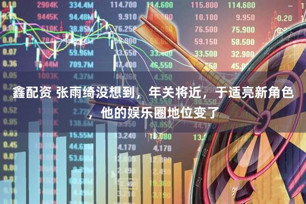 鑫配资 张雨绮没想到，年关将近，于适亮新角色，他的娱乐圈地位变了