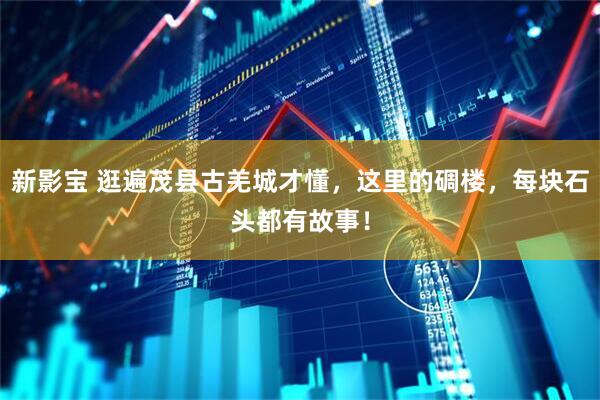 新影宝 逛遍茂县古羌城才懂，这里的碉楼，每块石头都有故事！