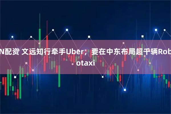N配资 文远知行牵手Uber，要在中东布局超千辆Robotaxi