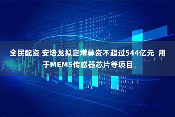 全民配资 安培龙拟定增募资不超过544亿元  用于MEMS传感器芯片等项目