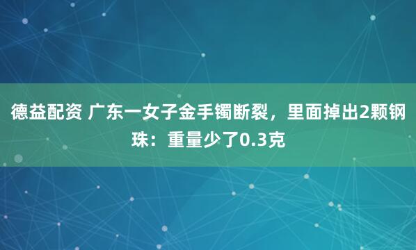 德益配资 广东一女子金手镯断裂，里面掉出2颗钢珠：重量少了0.3克