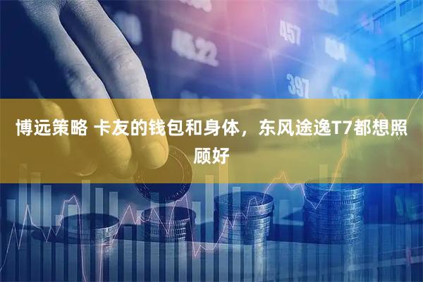 博远策略 卡友的钱包和身体，东风途逸T7都想照顾好