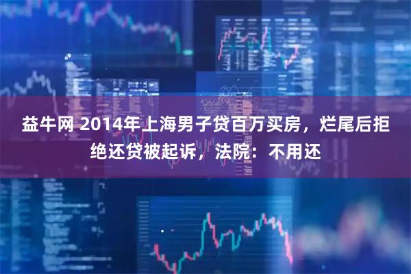 益牛网 2014年上海男子贷百万买房，烂尾后拒绝还贷被起诉，法院：不用还
