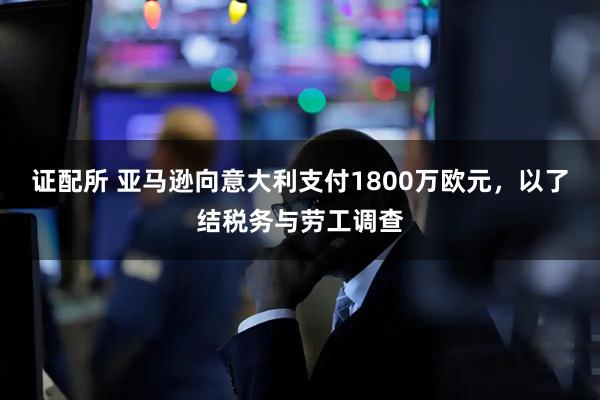 证配所 亚马逊向意大利支付1800万欧元，以了结税务与劳工调查