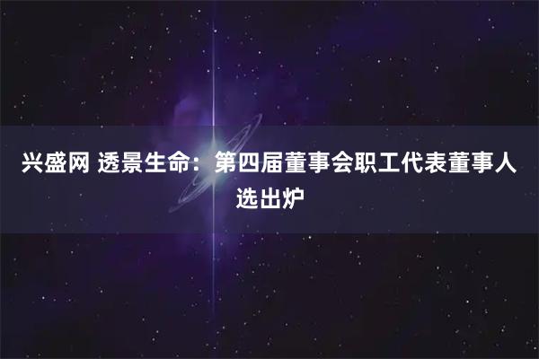 兴盛网 透景生命：第四届董事会职工代表董事人选出炉