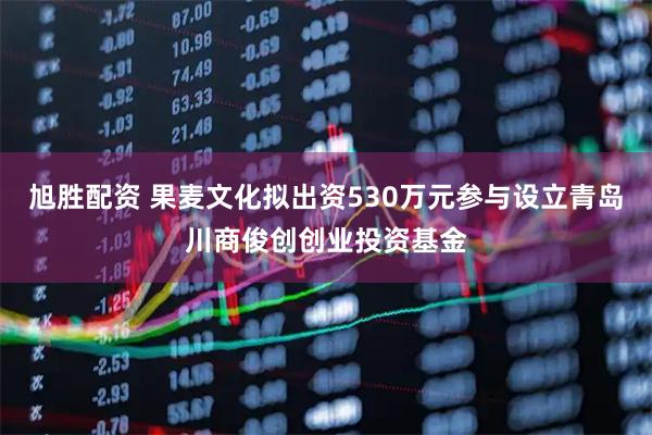 旭胜配资 果麦文化拟出资530万元参与设立青岛川商俊创创业投资基金