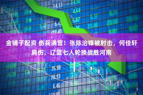 金铺子配资 伤兵满营！张陈治锋被肘击，何佳轩肩伤，辽篮七人轮换战胜河南