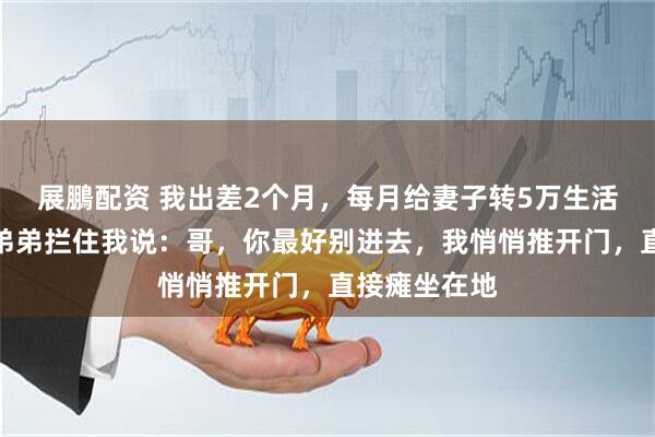 展鵬配资 我出差2个月，每月给妻子转5万生活费，回家时弟弟拦住我说：哥，你最好别进去，我悄悄推开门，直接瘫坐在地