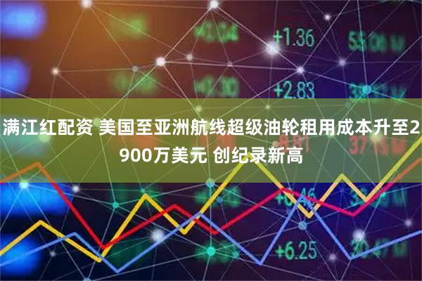 满江红配资 美国至亚洲航线超级油轮租用成本升至2900万美元 创纪录新高