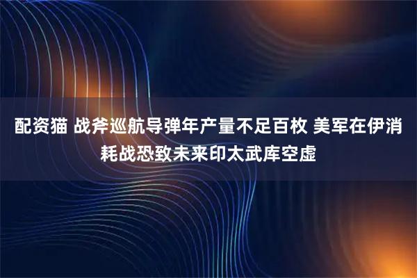 配资猫 战斧巡航导弹年产量不足百枚 美军在伊消耗战恐致未来印太武库空虚