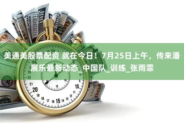 美通美股票配资 就在今日！7月25日上午，传来潘展乐最新动态_中国队_训练_张雨霏