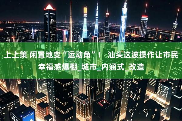 上上策 闲置地变“运动角”！ 汕头这波操作让市民幸福感爆棚_城市_内涵式_改造