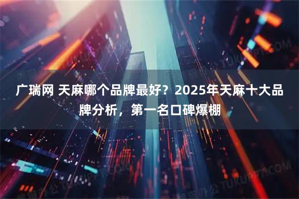 广瑞网 天麻哪个品牌最好？2025年天麻十大品牌分析，第一名口碑爆棚