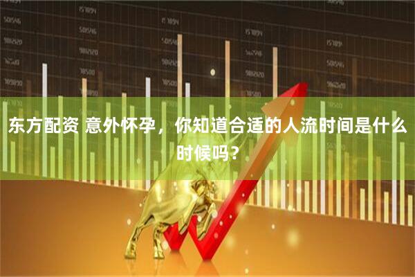 东方配资 意外怀孕，你知道合适的人流时间是什么时候吗？